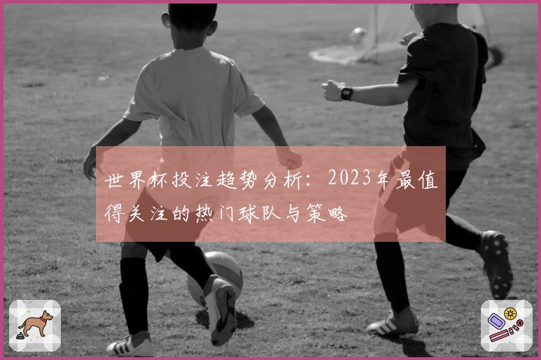 世界杯投注趋势分析：2023年最值得关注的热门球队与策略