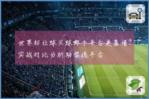 世界杯让球买球哪个平台更靠谱？实战对比分析助你选平台